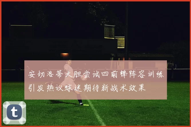 安切洛蒂大胆尝试四前锋阵容训练引发热议球迷期待新战术效果