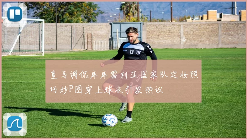 皇马调侃库库雷利亚国家队定妆照巧妙P图穿上球衣引发热议