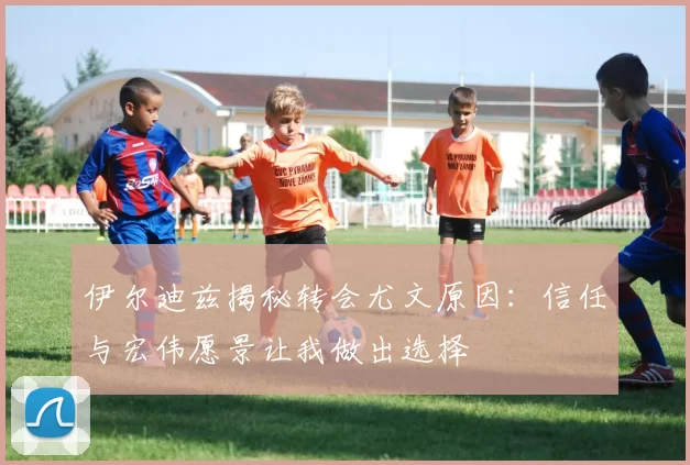 伊尔迪兹揭秘转会尤文原因：信任与宏伟愿景让我做出选择