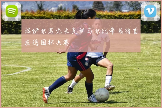 诺伊尔若无法复训乌尔比希或将首发德国杯决赛