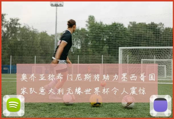 奥乔亚称希门尼斯将助力墨西哥国家队意大利无缘世界杯令人震惊