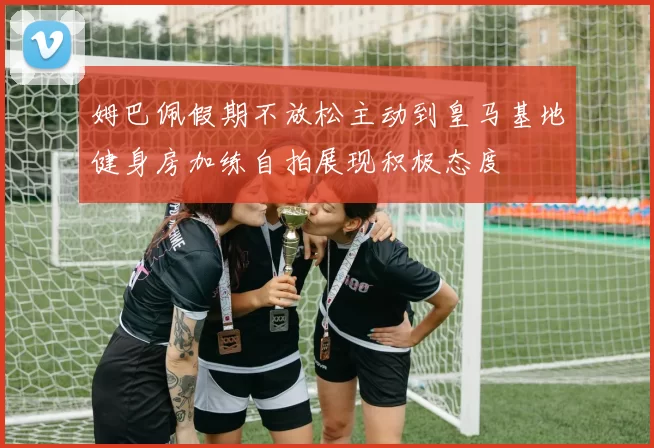 姆巴佩假期不放松主动到皇马基地健身房加练自拍展现积极态度