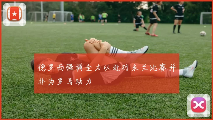 德罗西强调全力以赴对米兰比赛并非为罗马助力