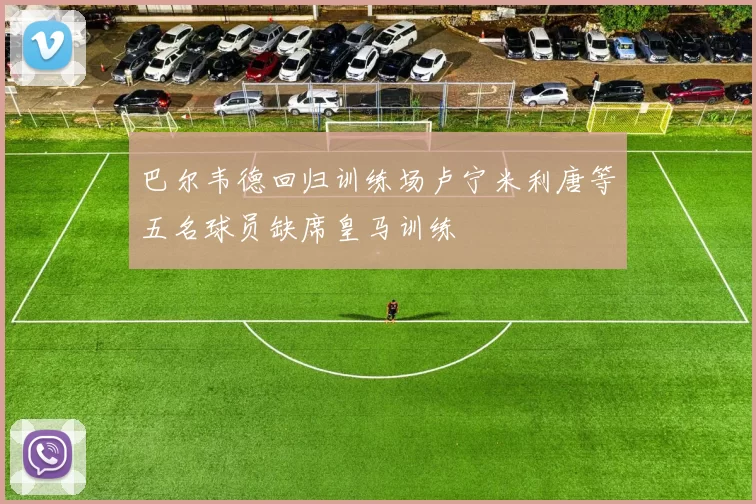 巴尔韦德回归训练场卢宁米利唐等五名球员缺席皇马训练