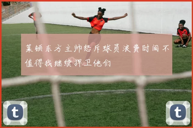 莱顿东方主帅怒斥球员浪费时间不值得我继续捍卫他们