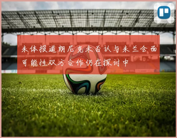 米体报道朗尼克未否认与米兰会面可能性双方合作仍在探讨中