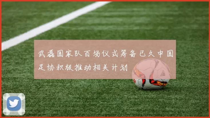 武磊国家队百场仪式筹备已久中国足协积极推动相关计划